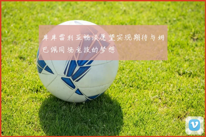 库库雷利亚畅谈愿望实现期待与姆巴佩同场竞技的梦想