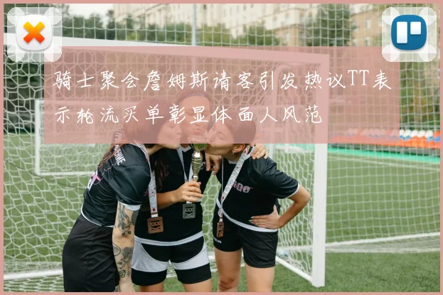 骑士聚会詹姆斯请客引发热议TT表示轮流买单彰显体面人风范
