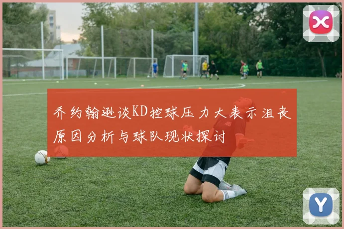 乔约翰逊谈KD控球压力大表示沮丧原因分析与球队现状探讨