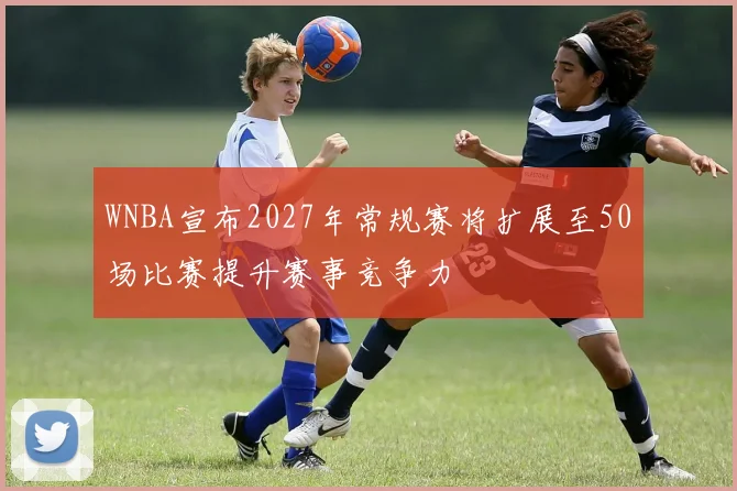 WNBA宣布2027年常规赛将扩展至50场比赛提升赛事竞争力