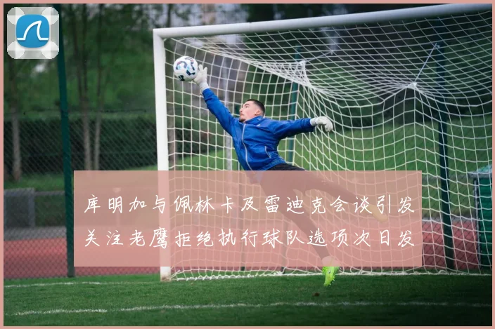 库明加与佩林卡及雷迪克会谈引发关注老鹰拒绝执行球队选项次日发生