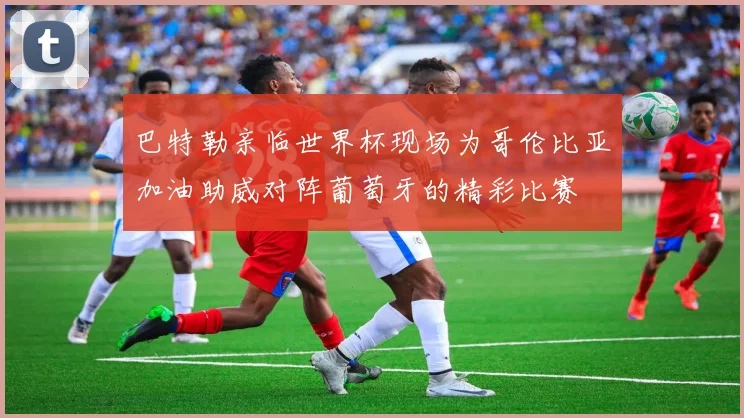 巴特勒亲临世界杯现场为哥伦比亚加油助威对阵葡萄牙的精彩比赛