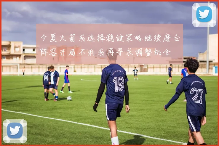 今夏火箭或选择稳健策略继续磨合阵容开局不利或再寻求调整机会