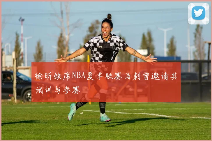 徐昕缺席NBA夏季联赛马刺曾邀请其试训与参赛