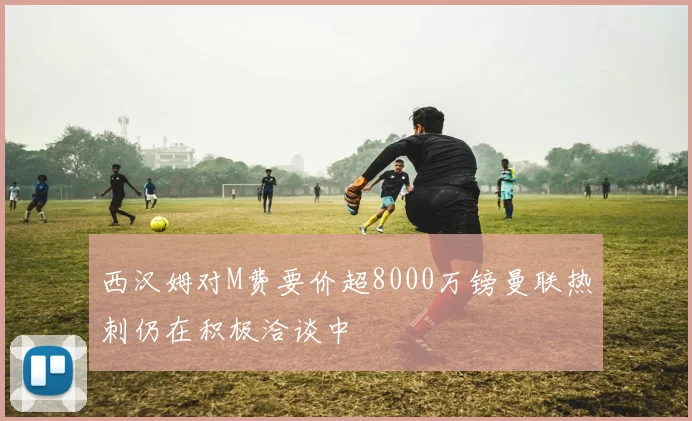 西汉姆对M费要价超8000万镑曼联热刺仍在积极洽谈中